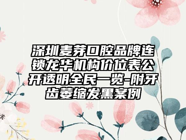 深圳麦芽口腔品牌连锁龙华机构价位表公开透明全民一览-附牙齿萎缩发黑案例