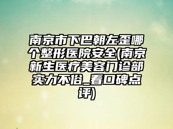 南京市下巴朝左歪哪个整形医院安全(南京新生医疗美容门诊部实力不俗_看口碑点评)