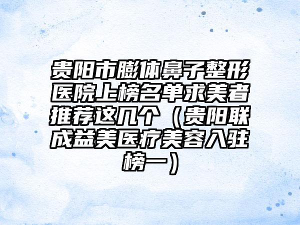 贵阳市膨体鼻子整形医院上榜名单求美者推荐这几个（贵阳联成益美医疗美容入驻榜一）