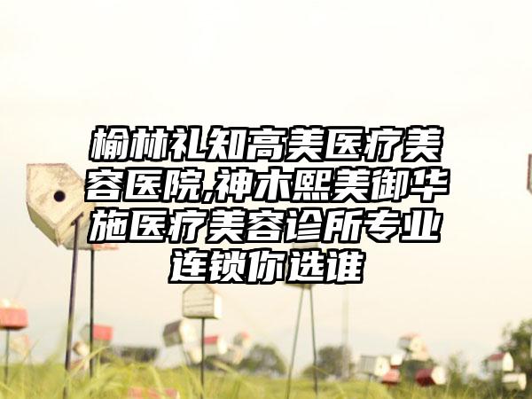 榆林礼知高美医疗美容医院,神木熙美御华施医疗美容诊所专业连锁你选谁