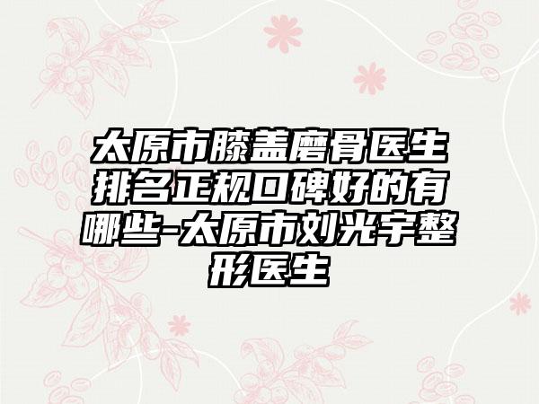 太原市膝盖磨骨医生排名正规口碑好的有哪些-太原市刘光宇整形医生