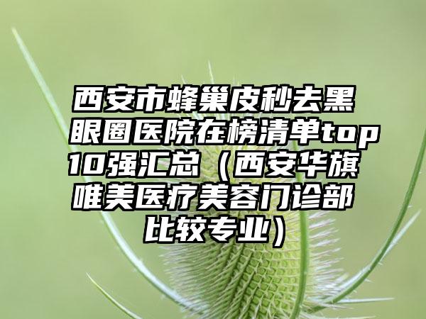 西安市蜂巢皮秒去黑眼圈医院在榜清单top10强汇总（西安华旗唯美医疗美容门诊部比较专业）