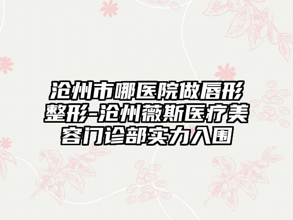 沧州市哪医院做唇形整形-沧州薇斯医疗美容门诊部实力入围