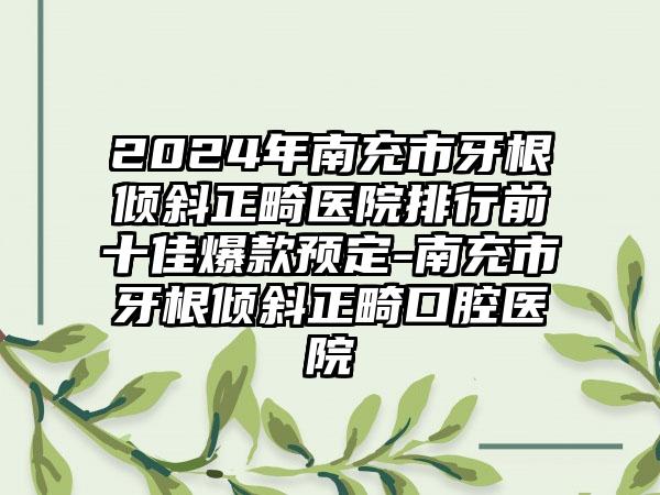 2024年南充市牙根倾斜正畸医院排行前十佳爆款预定-南充市牙根倾斜正畸口腔医院