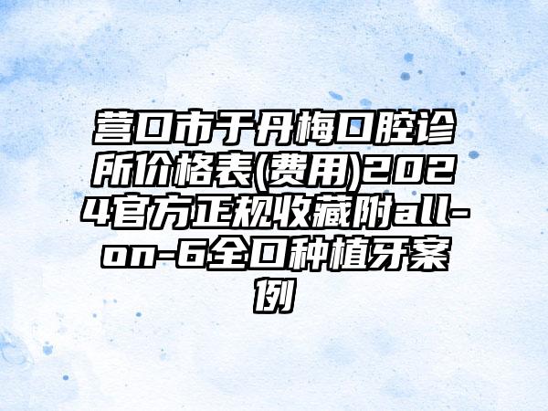 营口市于丹梅口腔诊所价格表(费用)2024官方正规收藏附all-on-6全口种植牙案例