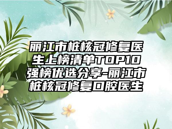 丽江市桩核冠修复医生上榜清单TOP10强榜优选分享-丽江市桩核冠修复口腔医生