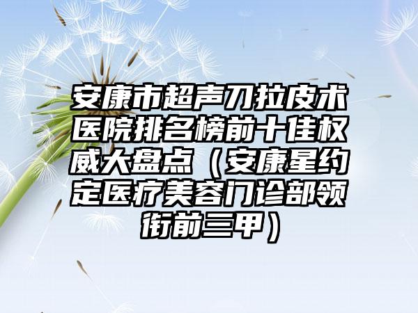 安康市超声刀拉皮术医院排名榜前十佳权威大盘点（安康星约定医疗美容门诊部领衔前三甲）