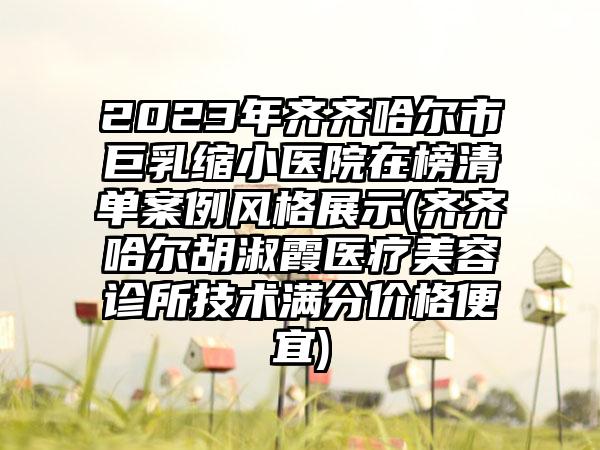 2023年齐齐哈尔市巨乳缩小医院在榜清单案例风格展示(齐齐哈尔胡淑霞医疗美容诊所技术满分价格便宜)