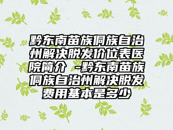 黔东南苗族侗族自治州解决脱发价位表医院简介 -黔东南苗族侗族自治州解决脱发费用基本是多少