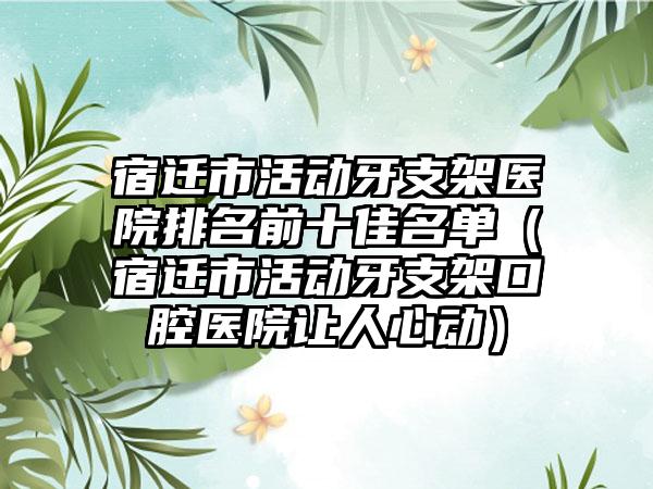 宿迁市活动牙支架医院排名前十佳名单（宿迁市活动牙支架口腔医院让人心动）