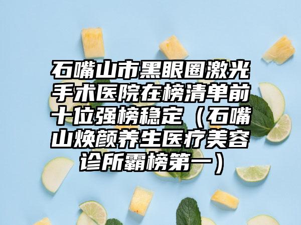 石嘴山市黑眼圈激光手术医院在榜清单前十位强榜稳定（石嘴山焕颜养生医疗美容诊所霸榜第一）