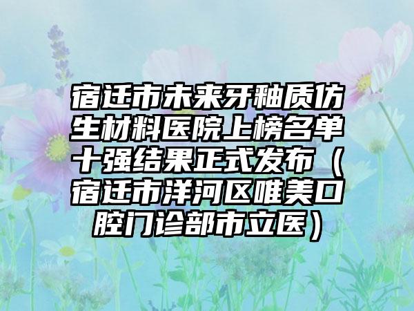 宿迁市未来牙釉质仿生材料医院上榜名单十强结果正式发布（宿迁市洋河区唯美口腔门诊部市立医）