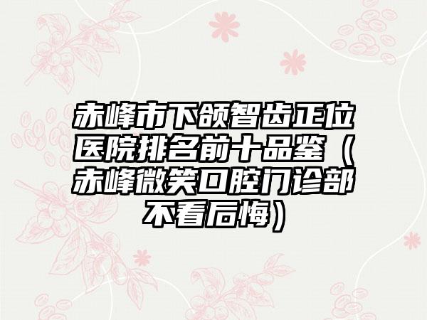 赤峰市下颌智齿正位医院排名前十品鉴（赤峰微笑口腔门诊部不看后悔）