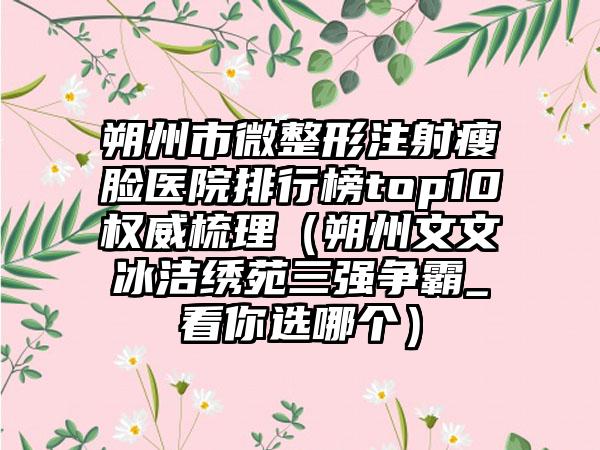 朔州市微整形注射瘦脸医院排行榜top10权威梳理（朔州文文冰洁绣苑三强争霸_看你选哪个）