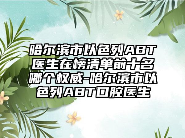 哈尔滨市以色列ABT医生在榜清单前十名哪个权威-哈尔滨市以色列ABT口腔医生