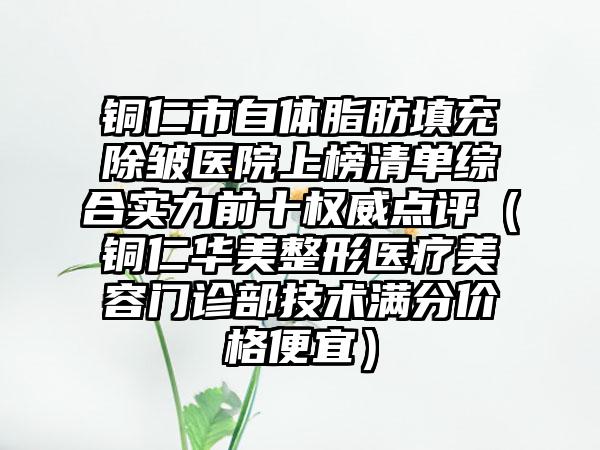 铜仁市自体脂肪填充除皱医院上榜清单综合实力前十权威点评（铜仁华美整形医疗美容门诊部技术满分价格便宜）