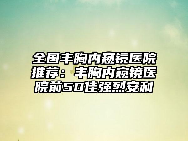 全国丰胸内窥镜医院推荐：丰胸内窥镜医院前50佳强烈安利