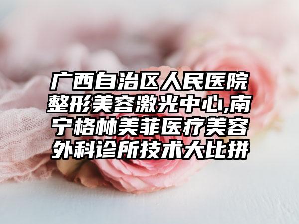 广西自治区人民医院整形美容激光中心,南宁格林美菲医疗美容外科诊所技术大比拼