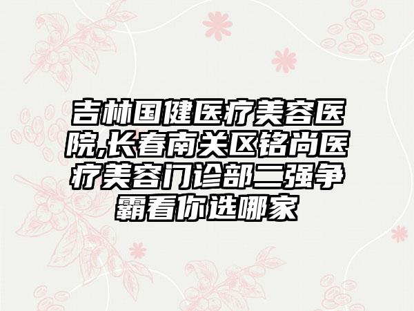 吉林国健医疗美容医院,长春南关区铭尚医疗美容门诊部二强争霸看你选哪家