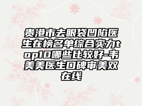 贵港市去眼袋凹陷医生在榜名单综合实力top10哪些比较好-韦美美医生口碑审美双在线