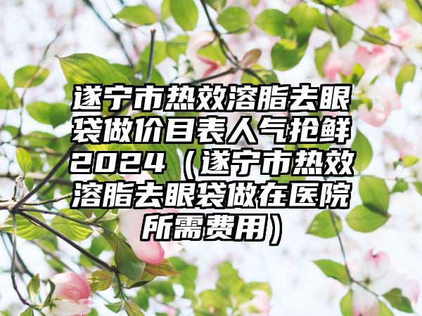 遂宁市热效溶脂去眼袋做价目表人气抢鲜2024（遂宁市热效溶脂去眼袋做在医院所需费用）