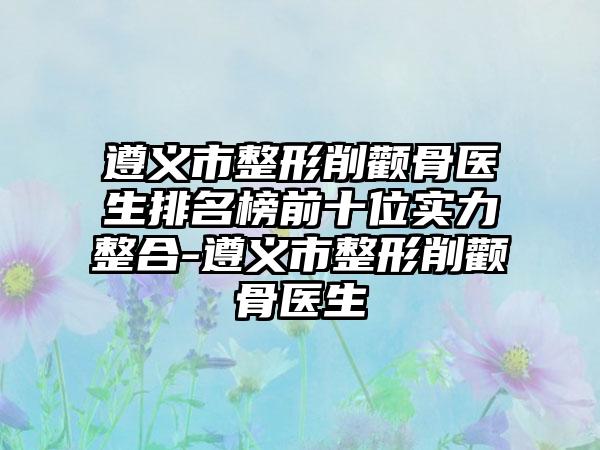 遵义市整形削颧骨医生排名榜前十位实力整合-遵义市整形削颧骨医生