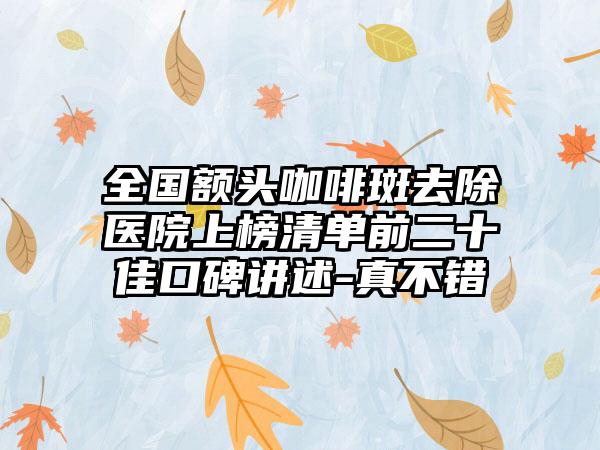 全国额头咖啡斑去除医院上榜清单前二十佳口碑讲述-真不错