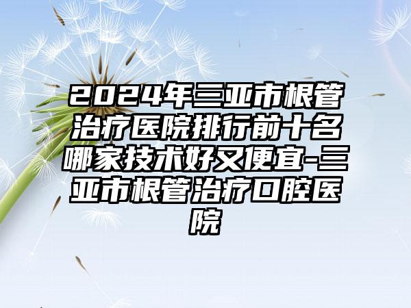 2024年三亚市根管治疗医院排行前十名哪家技术好又便宜-三亚市根管治疗口腔医院