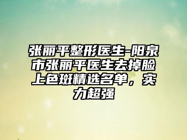 张丽平整形医生-阳泉市张丽平医生去掉脸上色斑精选名单，实力超强