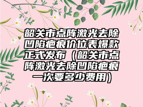 韶关市点阵激光去除凹陷疤痕价位表爆款正式发布（韶关市点阵激光去除凹陷疤痕一次要多少费用）