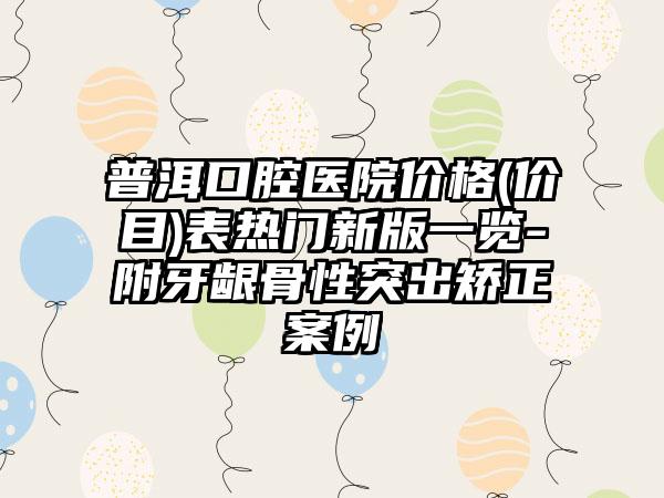 普洱口腔医院价格(价目)表热门新版一览-附牙龈骨性突出矫正案例