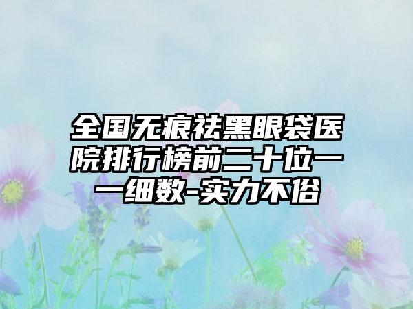 全国无痕祛黑眼袋医院排行榜前二十位一一细数-实力不俗