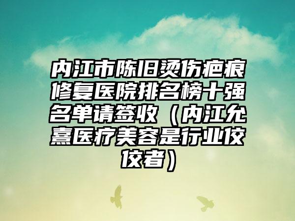 内江市陈旧烫伤疤痕修复医院排名榜十强名单请签收（内江允熹医疗美容是行业佼佼者）