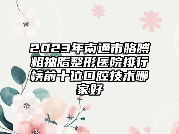 2023年南通市胳膊粗抽脂整形医院排行榜前十位口腔技术哪家好