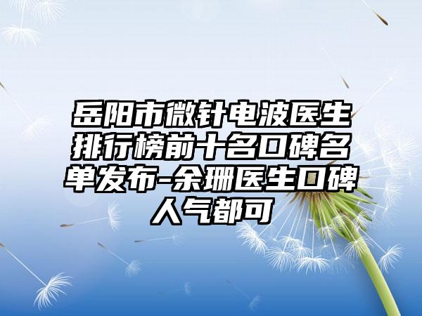 岳阳市微针电波医生排行榜前十名口碑名单发布-余珊医生口碑人气都可