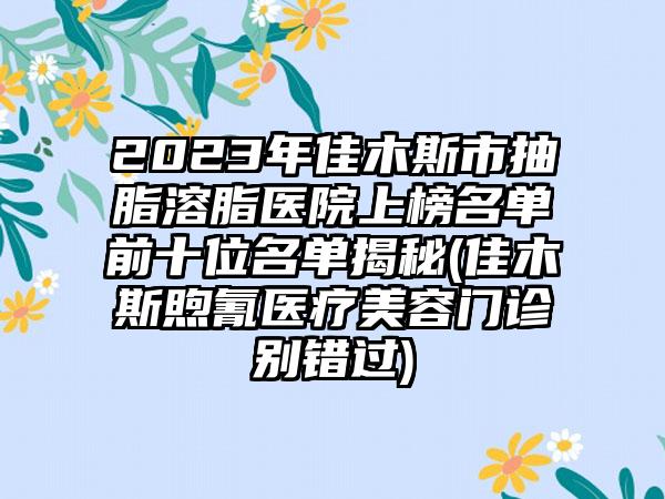 2023年佳木斯市抽脂溶脂医院上榜名单前十位名单揭秘(佳木斯煦氰医疗美容门诊别错过)