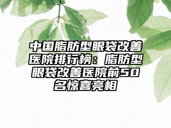 中国脂肪型眼袋改善医院排行榜：脂肪型眼袋改善医院前50名惊喜亮相