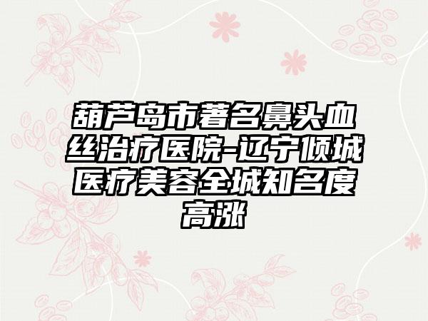 葫芦岛市著名鼻头血丝治疗医院-辽宁倾城医疗美容全城知名度高涨