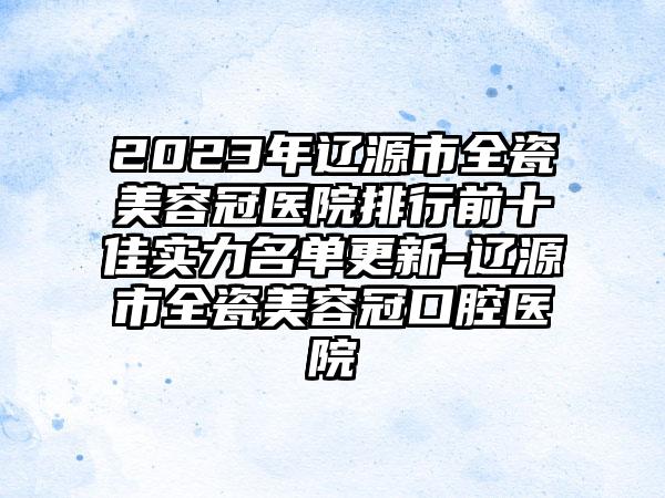 2023年辽源市全瓷美容冠医院排行前十佳实力名单更新-辽源市全瓷美容冠口腔医院