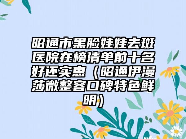 昭通市黑脸娃娃去斑医院在榜清单前十名好还实惠（昭通伊漫莎微整容口碑特色鲜明）