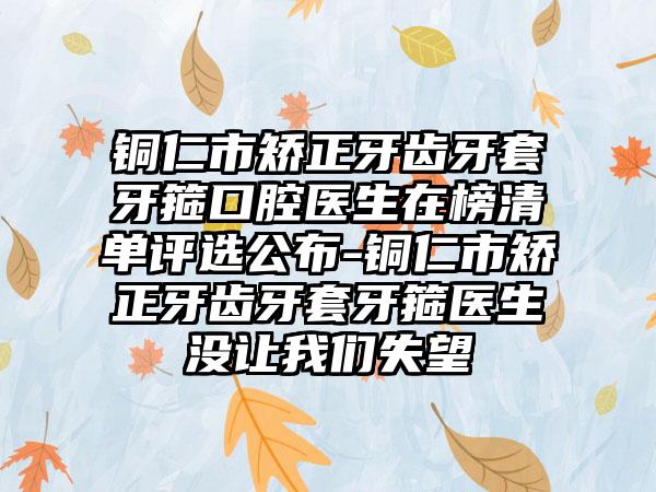 铜仁市矫正牙齿牙套牙箍口腔医生在榜清单评选公布-铜仁市矫正牙齿牙套牙箍医生没让我们失望