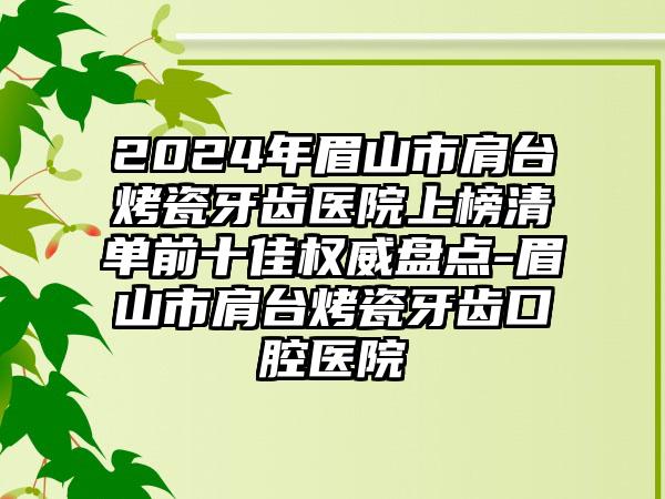 2024年眉山市肩台烤瓷牙齿医院上榜清单前十佳权威盘点-眉山市肩台烤瓷牙齿口腔医院