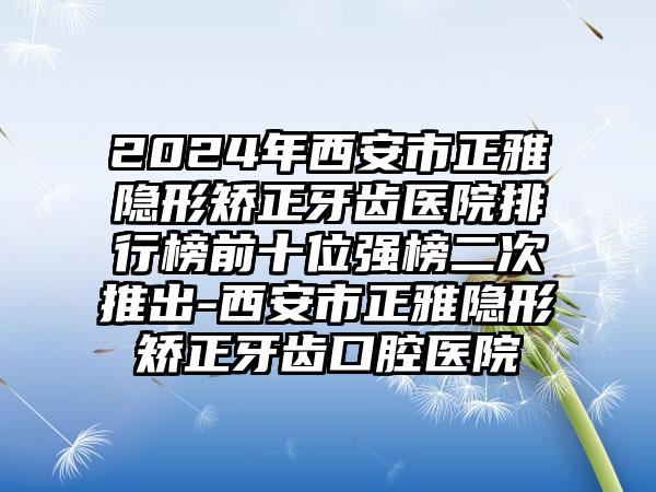 2024年西安市正雅隐形矫正牙齿医院排行榜前十位强榜二次推出-西安市正雅隐形矫正牙齿口腔医院