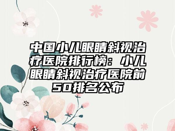 中国小儿眼睛斜视治疗医院排行榜：小儿眼睛斜视治疗医院前50排名公布