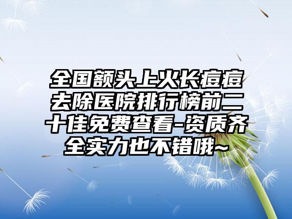 全国额头上火长痘痘去除医院排行榜前二十佳免费查看-资质齐全实力也不错哦~