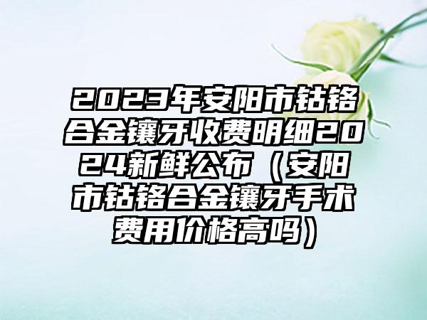 2023年安阳市钴铬合金镶牙收费明细2024新鲜公布（安阳市钴铬合金镶牙手术费用价格高吗）