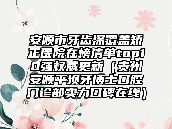 安顺市牙齿深覆盖矫正医院在榜清单top10强权威更新（贵州安顺平坝牙博士口腔门诊部实力口碑在线）