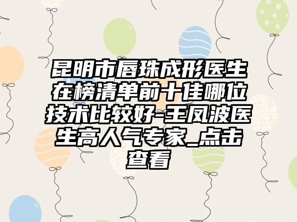 昆明市唇珠成形医生在榜清单前十佳哪位技术比较好-王凤波医生高人气专家_点击查看