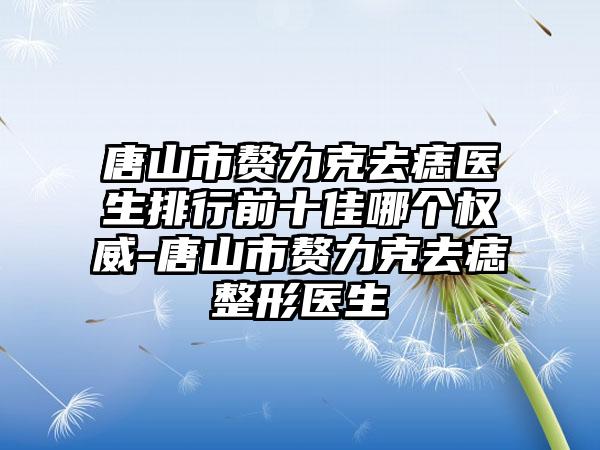 唐山市赘力克去痣医生排行前十佳哪个权威-唐山市赘力克去痣整形医生