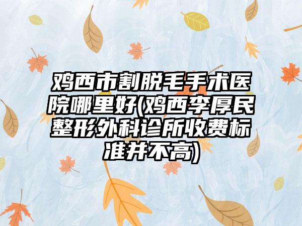 鸡西市割脱毛手术医院哪里好(鸡西李厚民整形外科诊所收费标准并不高)